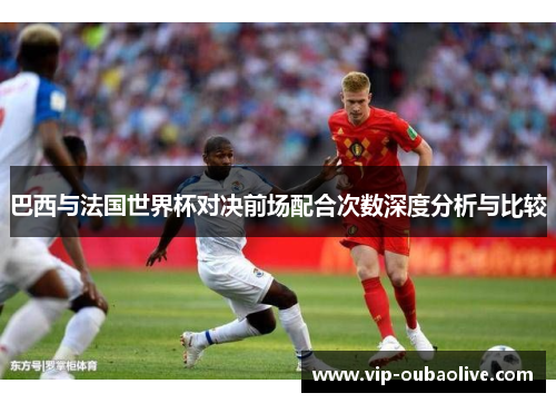 巴西与法国世界杯对决前场配合次数深度分析与比较