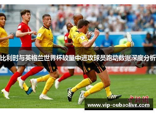 比利时与英格兰世界杯较量中进攻球员跑动数据深度分析