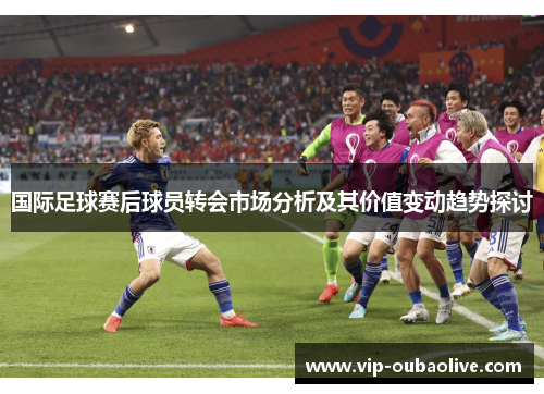 国际足球赛后球员转会市场分析及其价值变动趋势探讨