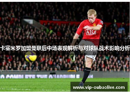 卡塞米罗加盟曼联后中场表现解析与对球队战术影响分析
