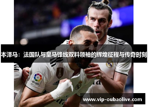 本泽马：法国队与皇马锋线双料领袖的辉煌征程与传奇时刻