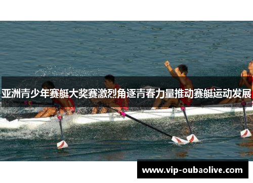 亚洲青少年赛艇大奖赛激烈角逐青春力量推动赛艇运动发展
