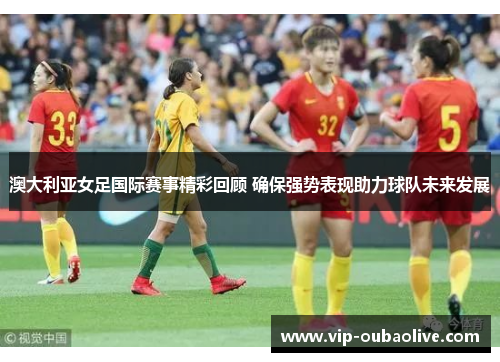 澳大利亚女足国际赛事精彩回顾 确保强势表现助力球队未来发展