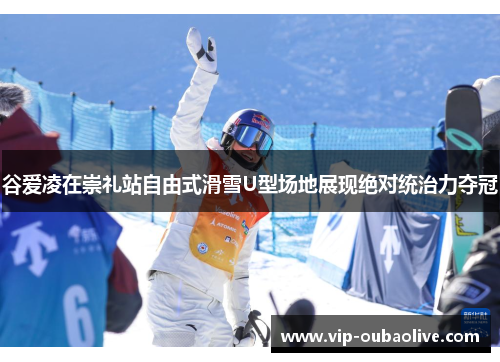 谷爱凌在崇礼站自由式滑雪U型场地展现绝对统治力夺冠