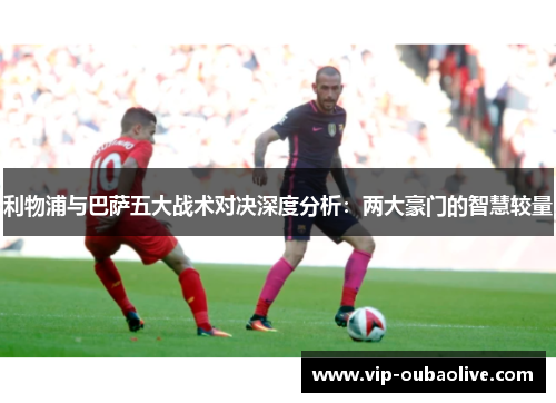 利物浦与巴萨五大战术对决深度分析：两大豪门的智慧较量