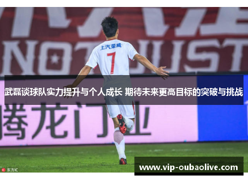 武磊谈球队实力提升与个人成长 期待未来更高目标的突破与挑战