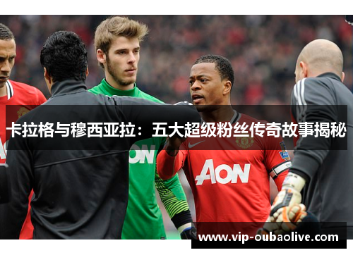卡拉格与穆西亚拉：五大超级粉丝传奇故事揭秘