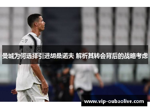 曼城为何选择引进胡桑诺夫 解析其转会背后的战略考虑