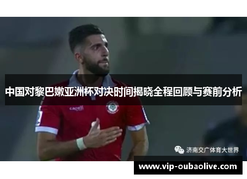 中国对黎巴嫩亚洲杯对决时间揭晓全程回顾与赛前分析